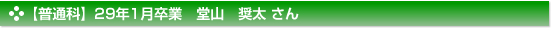 【普通科】29年1月卒業　堂山　奨太 さん