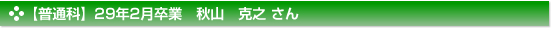 【普通科】２９年２月卒業　普通科　秋山　克之 さん