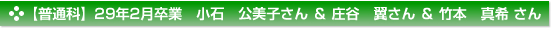 【普通科】２９年２月卒業　普通科　小石　公美子 さん　庄谷　翼 さん　竹本　真希 さん