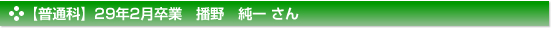 【普通科】２９年２月卒業　普通科　播野　純一 さん