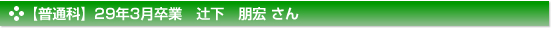 【普通科】28年11月卒業　辻下　朋宏 さん