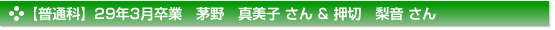 【普通科】29年3月卒業　茅野　真美子 さん & 押切　梨音 さん