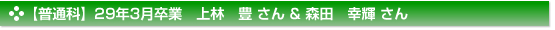 【普通科】29年3月卒業　上林　豊 さん & 森田　幸輝 さん