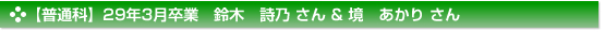 【普通科】29年3月卒業　鈴木　詩乃 さん & 境　あかり さん